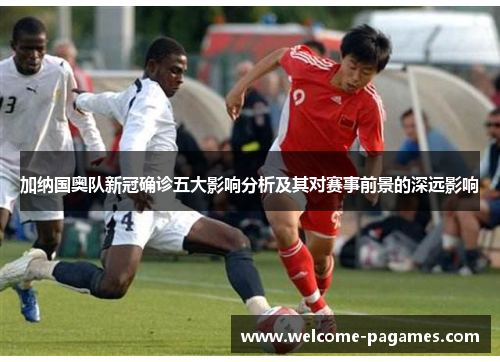 加纳国奥队新冠确诊五大影响分析及其对赛事前景的深远影响