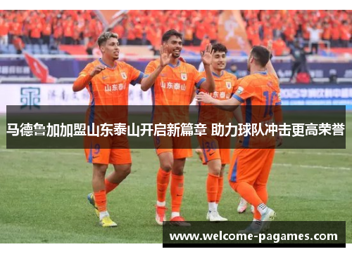 马德鲁加加盟山东泰山开启新篇章 助力球队冲击更高荣誉