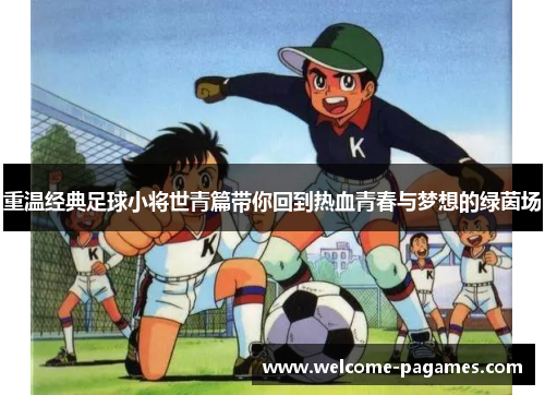 重温经典足球小将世青篇带你回到热血青春与梦想的绿茵场