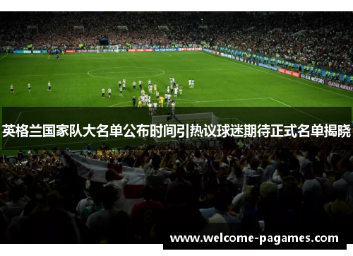 英格兰国家队大名单公布时间引热议球迷期待正式名单揭晓 英格兰国家队大名单公布时间引热议球迷期待正式名单揭晓