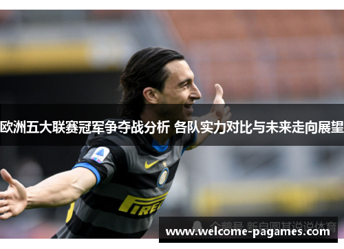 欧洲五大联赛冠军争夺战分析 各队实力对比与未来走向展望