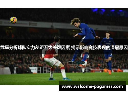 武磊分析球队实力差距五大关键因素 揭示影响竞技表现的深层原因 武磊分析球队实力差距五大关键因素 揭示影响竞技表现的深层原因