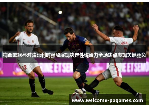 梅西欧联杯对阵比利时强敌展现决定性统治力全场焦点表现关键胜负