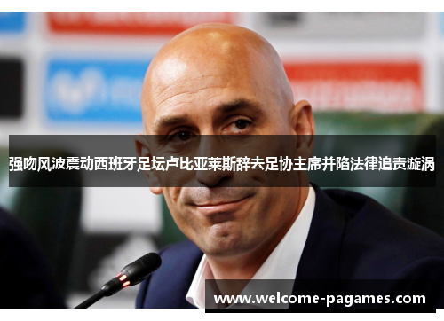 强吻风波震动西班牙足坛卢比亚莱斯辞去足协主席并陷法律追责漩涡 强吻风波震动西班牙足坛卢比亚莱斯辞去足协主席并陷法律追责漩涡