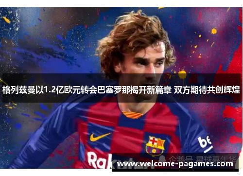 格列兹曼以1.2亿欧元转会巴塞罗那揭开新篇章 双方期待共创辉煌